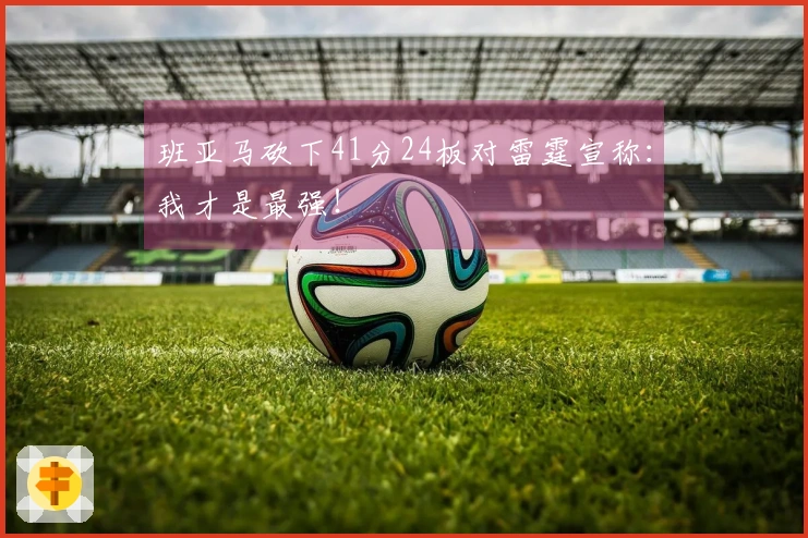 班亚马砍下41分24板对雷霆宣称：我才是最强！