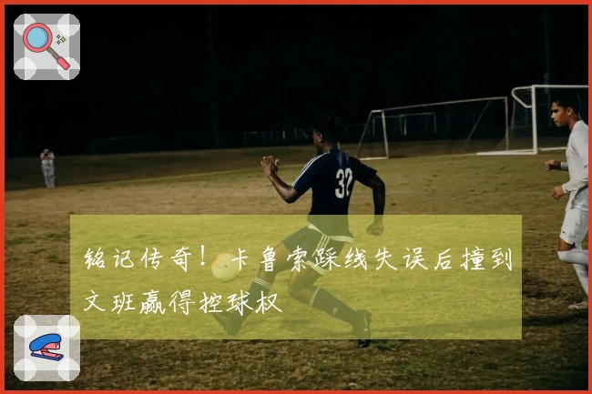 铭记传奇！卡鲁索踩线失误后撞到文班赢得控球权